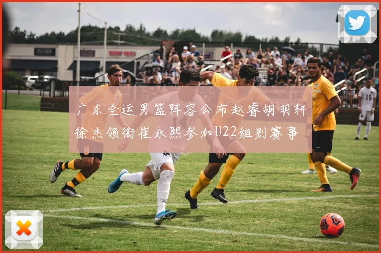 广东全运男篮阵容公布赵睿胡明轩徐杰领衔崔永熙参加U22组别赛事