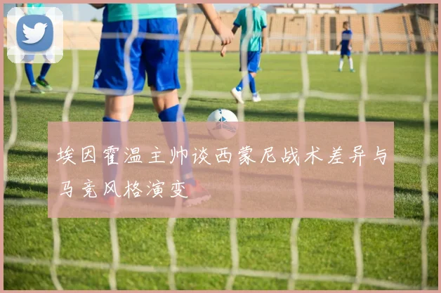埃因霍温主帅谈西蒙尼战术差异与马竞风格演变