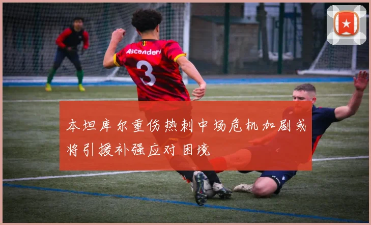 本坦库尔重伤热刺中场危机加剧或将引援补强应对困境