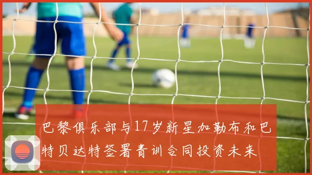 巴黎俱乐部与17岁新星加勒布和巴特贝达特签署青训合同投资未来