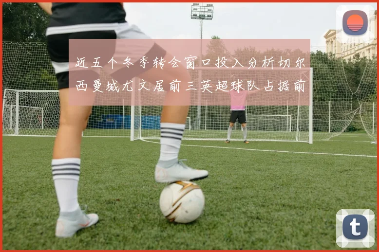 近五个冬季转会窗口投入分析切尔西曼城尤文居前三英超球队占据前十五名中的七席