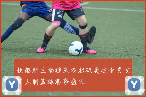 快船新主场迎来洛杉矶奥运会男女五人制篮球赛事盛况