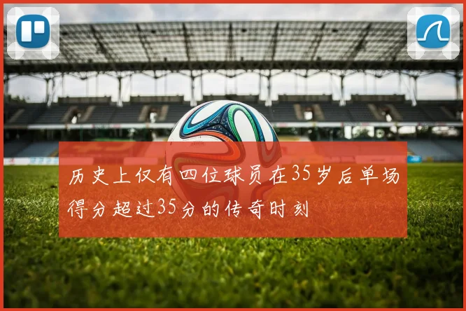 历史上仅有四位球员在35岁后单场得分超过35分的传奇时刻