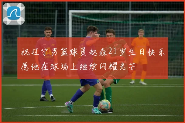 祝辽宁男篮球员赵森21岁生日快乐愿他在球场上继续闪耀光芒