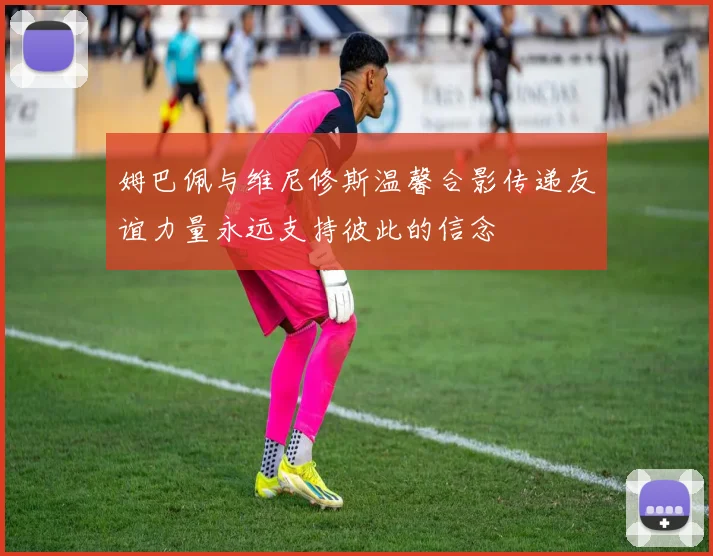 姆巴佩与维尼修斯温馨合影传递友谊力量永远支持彼此的信念