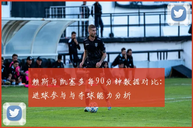 赖斯与凯塞多每90分钟数据对比:进球参与与夺球能力分析