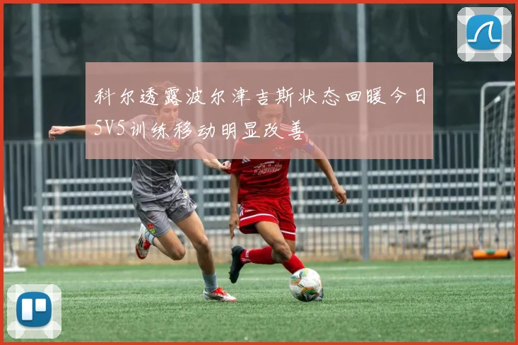 科尔透露波尔津吉斯状态回暖今日5V5训练移动明显改善