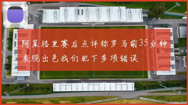 阿莱格里赛后点评称罗马前35分钟表现出色我们犯下多项错误