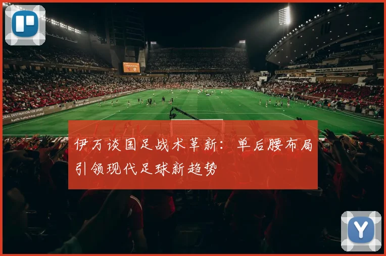 伊万谈国足战术革新:单后腰布局引领现代足球新趋势