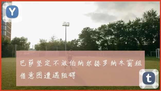 巴萨坚定不放伯纳尔赫罗纳冬窗租借意图遭遇阻碍