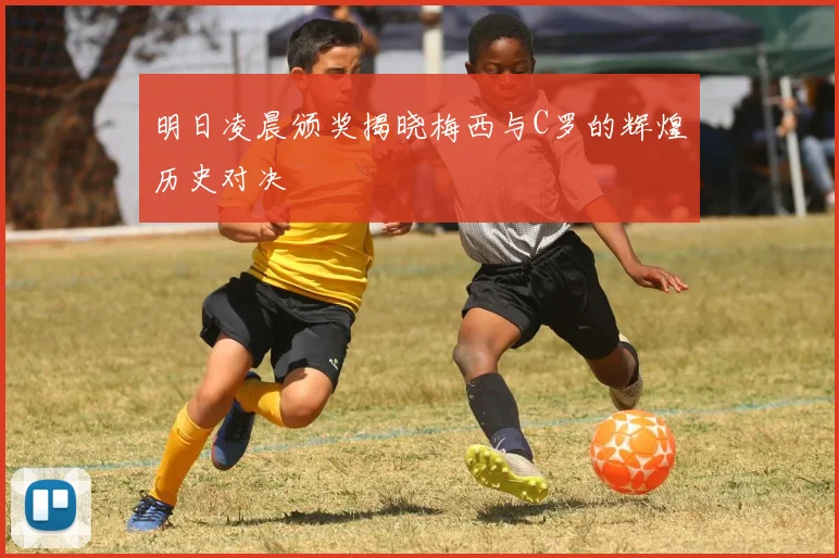 明日凌晨颁奖揭晓梅西与C罗的辉煌历史对决