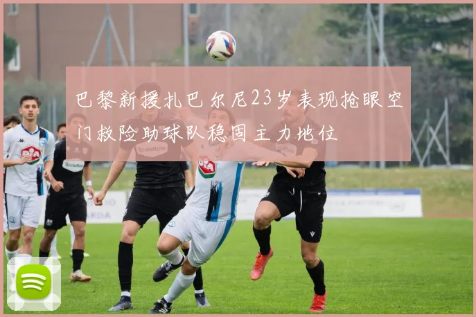 巴黎新援扎巴尔尼23岁表现抢眼空门救险助球队稳固主力地位