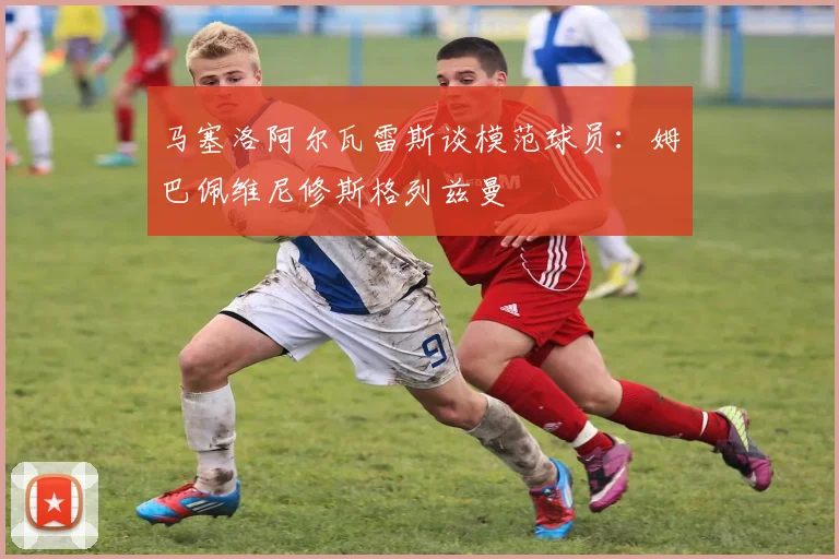 马塞洛阿尔瓦雷斯谈模范球员:姆巴佩维尼修斯格列兹曼