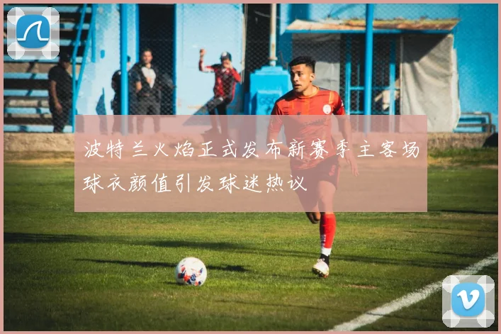 波特兰火焰正式发布新赛季主客场球衣颜值引发球迷热议