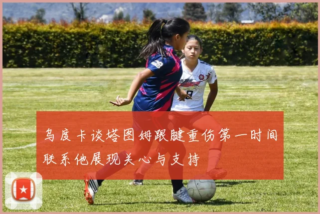 乌度卡谈塔图姆跟腱重伤第一时间联系他展现关心与支持