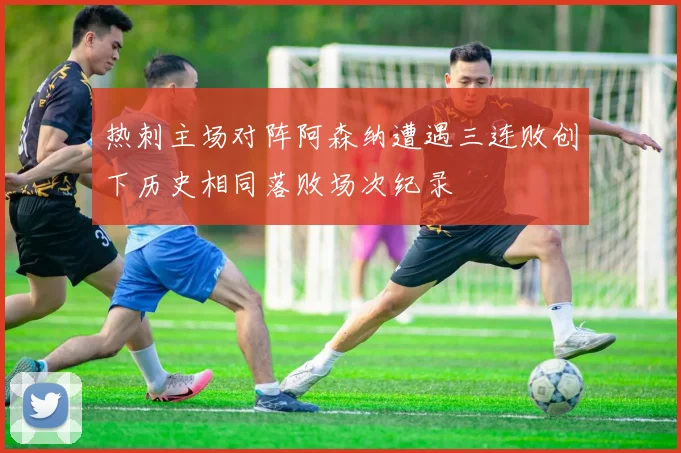 热刺主场对阵阿森纳遭遇三连败创下历史相同落败场次纪录