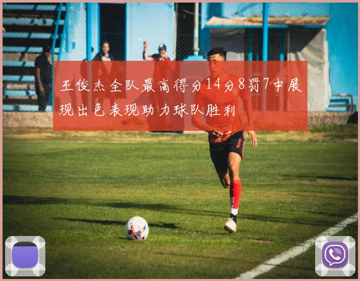 王俊杰全队最高得分14分8罚7中展现出色表现助力球队胜利