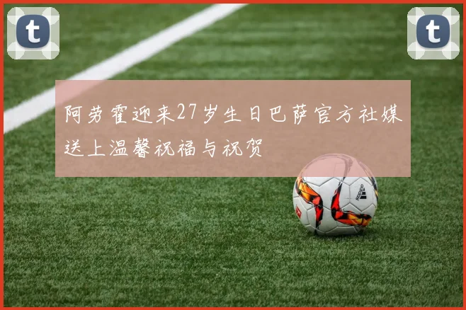 阿劳霍迎来27岁生日巴萨官方社媒送上温馨祝福与祝贺