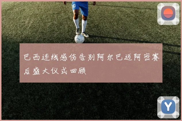 巴西连线感伤告别阿尔巴迈阿密赛后盛大仪式回顾