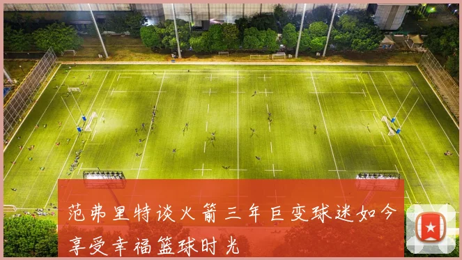 范弗里特谈火箭三年巨变球迷如今享受幸福篮球时光